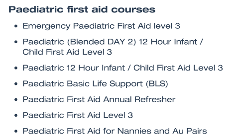 Paediatric first aid courses •	Emergency Paediatric First Aid level 3  •	Paediatric (Blended DAY 2) 12 Hour Infant / Child First Aid Level 3  •	Paediatric 12 Hour Infant / Child First Aid Level 3  •	Paediatric Basic Life Support (BLS)  •	Paediatric First Aid Annual Refresher  •	Paediatric First Aid Level 3  •	Paediatric First Aid for Nannies and Au Pairs